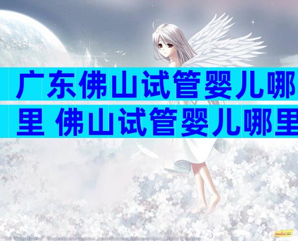 广东佛山试管婴儿哪里 佛山试管婴儿哪里做比较好